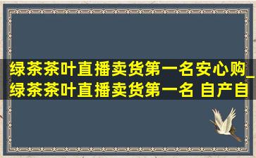 绿茶茶叶直播卖货第一名安心购_绿茶茶叶直播卖货第一名 自产自销